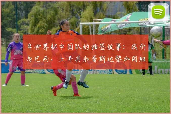 年世界杯中国队的抽签故事:我们与巴西、土耳其和哥斯达黎加同组