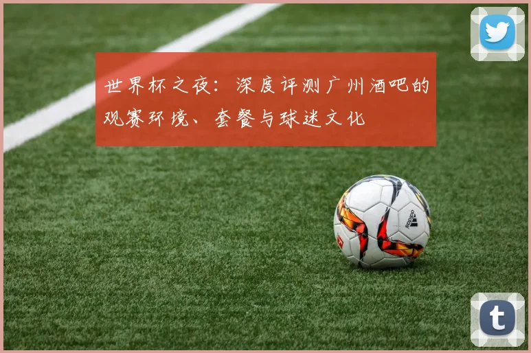 世界杯之夜：深度评测广州酒吧的观赛环境、套餐与球迷文化