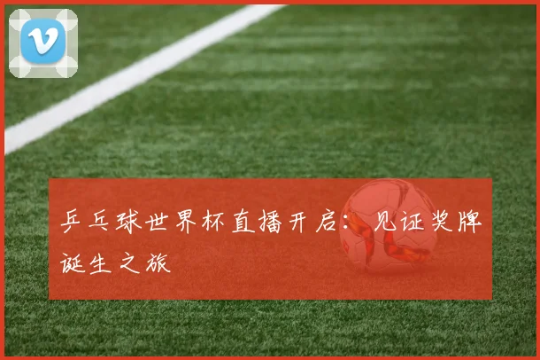 乒乓球世界杯直播开启：见证奖牌诞生之旅