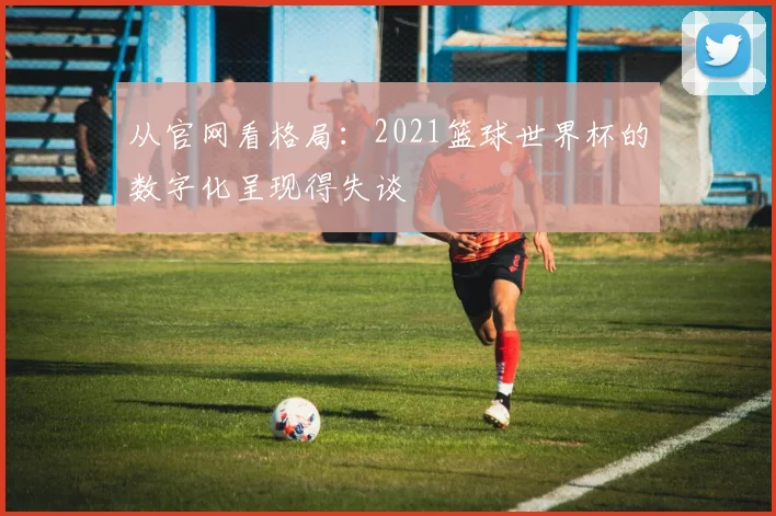 从官网看格局：2021篮球世界杯的数字化呈现得失谈