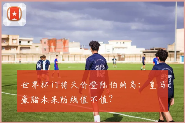 世界杯门将天价登陆伯纳乌：皇马豪赌未来防线值不值？