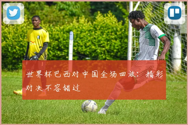 世界杯巴西对中国全场回放：精彩对决不容错过