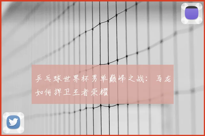 乒乓球世界杯男单巅峰之战：马龙如何捍卫王者荣耀