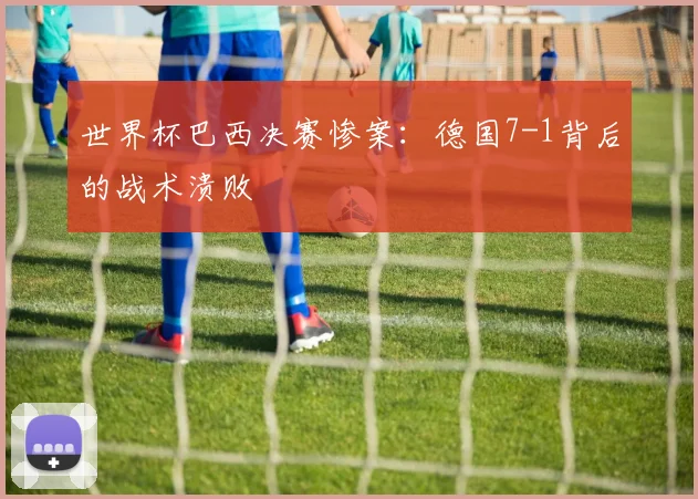 世界杯巴西决赛惨案：德国7-1背后的战术溃败