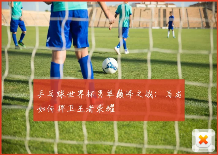 乒乓球世界杯男单巅峰之战：马龙如何捍卫王者荣耀