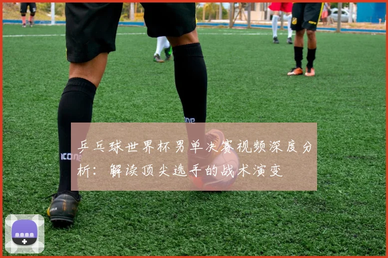 乒乓球世界杯男单决赛视频深度分析：解读顶尖选手的战术演变