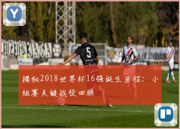 揭秘2018世界杯16强诞生历程：小组赛关键战役回顾