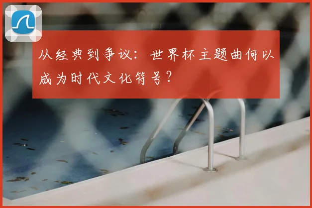 从经典到争议：世界杯主题曲何以成为时代文化符号？