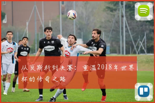 从莫斯科到决赛：重温2018年世界杯的传奇之路