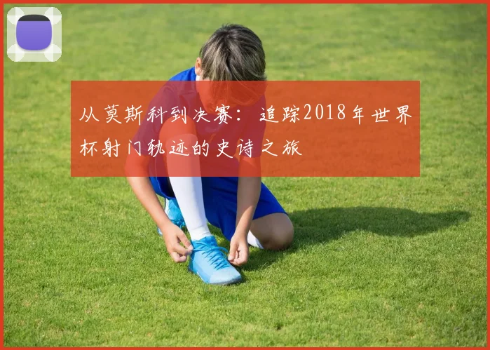 从莫斯科到决赛：追踪2018年世界杯射门轨迹的史诗之旅
