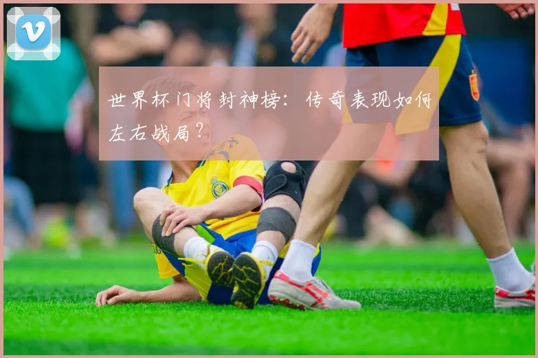 世界杯门将封神榜：传奇表现如何左右战局？