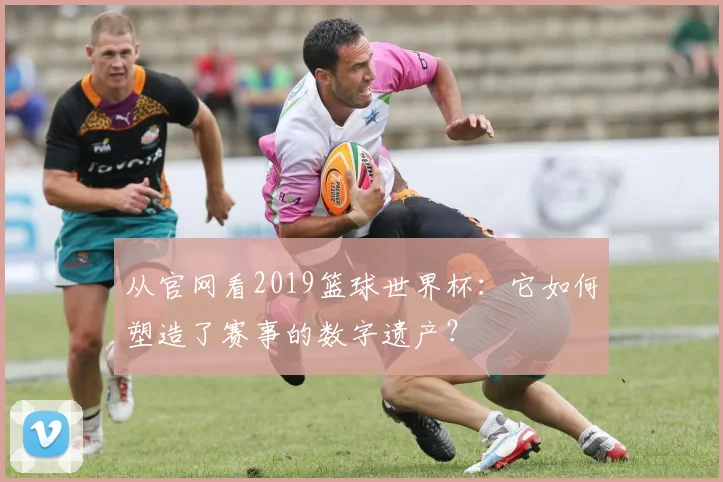 从官网看2019篮球世界杯：它如何塑造了赛事的数字遗产？