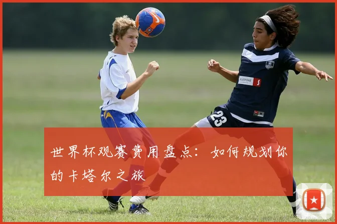 世界杯观赛费用盘点：如何规划你的卡塔尔之旅