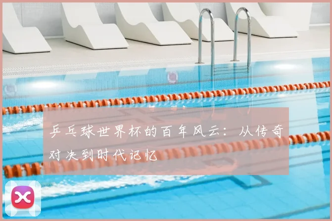 乒乓球世界杯的百年风云：从传奇对决到时代记忆