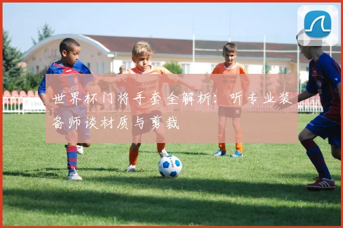 世界杯门将手套全解析：听专业装备师谈材质与剪裁
