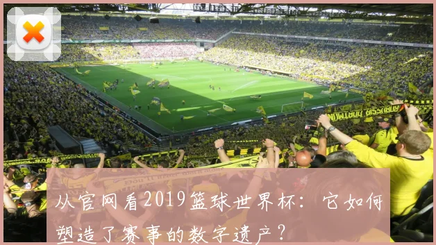 从官网看2019篮球世界杯：它如何塑造了赛事的数字遗产？